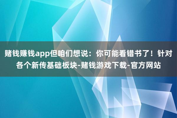 赌钱赚钱app但咱们想说：你可能看错书了！针对各个新传基础板块-赌钱游戏下载-官方网站