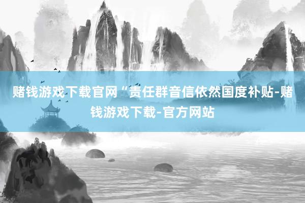 赌钱游戏下载官网“责任群音信依然国度补贴-赌钱游戏下载-官方网站
