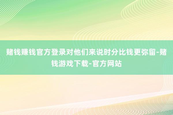 赌钱赚钱官方登录对他们来说时分比钱更弥留-赌钱游戏下载-官方网站