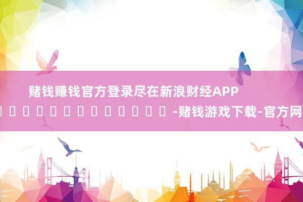 赌钱赚钱官方登录尽在新浪财经APP            													-赌钱游戏下载-官方网站