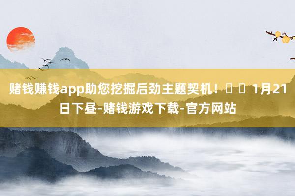 赌钱赚钱app助您挖掘后劲主题契机！		1月21日下昼-赌钱游戏下载-官方网站