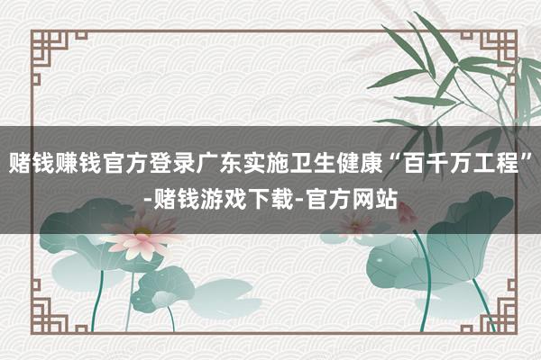 赌钱赚钱官方登录广东实施卫生健康“百千万工程”-赌钱游戏下载-官方网站