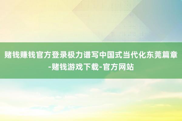 赌钱赚钱官方登录极力谱写中国式当代化东莞篇章-赌钱游戏下载-官方网站
