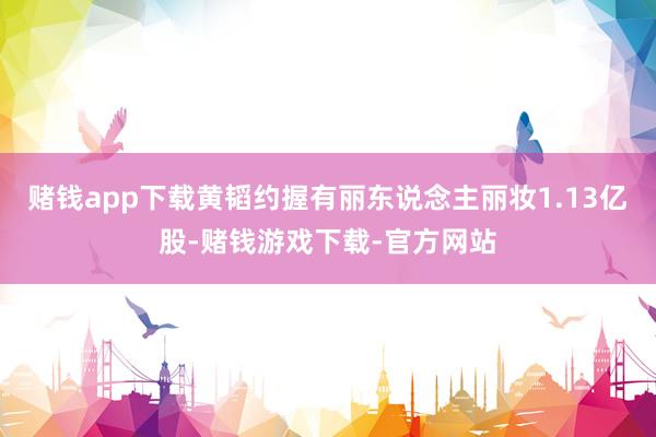 赌钱app下载黄韬约握有丽东说念主丽妆1.13亿股-赌钱游戏下载-官方网站