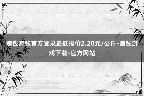赌钱赚钱官方登录最低报价2.20元/公斤-赌钱游戏下载-官方网站