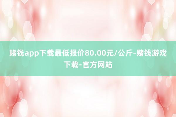 赌钱app下载最低报价80.00元/公斤-赌钱游戏下载-官方网站