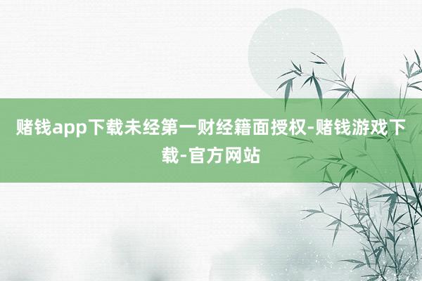 赌钱app下载未经第一财经籍面授权-赌钱游戏下载-官方网站