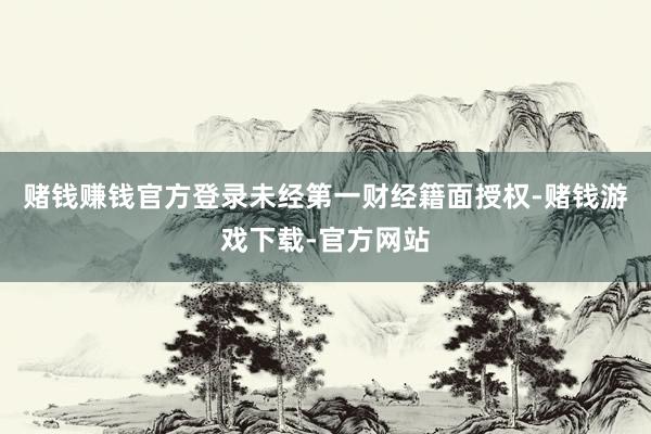 赌钱赚钱官方登录未经第一财经籍面授权-赌钱游戏下载-官方网站