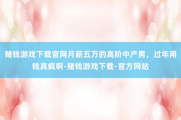 赌钱游戏下载官网月薪五万的高阶中产男，过年用钱真疯啊-赌钱游戏下载-官方网站