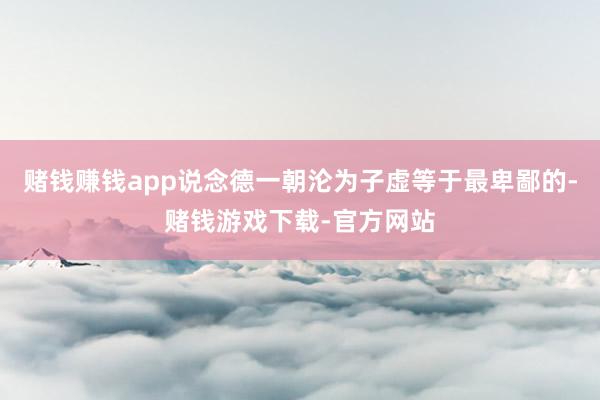 赌钱赚钱app说念德一朝沦为子虚等于最卑鄙的-赌钱游戏下载-官方网站