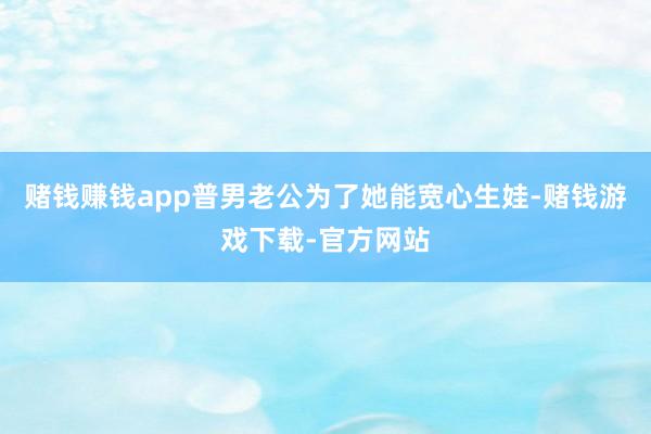 赌钱赚钱app普男老公为了她能宽心生娃-赌钱游戏下载-官方网站