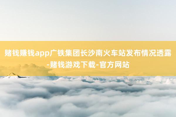 赌钱赚钱app广铁集团长沙南火车站发布情况透露-赌钱游戏下载-官方网站