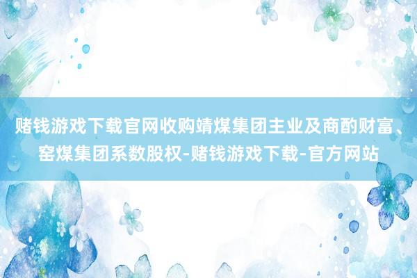 赌钱游戏下载官网收购靖煤集团主业及商酌财富、窑煤集团系数股权-赌钱游戏下载-官方网站