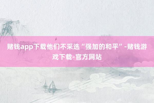 赌钱app下载他们不采选“强加的和平”-赌钱游戏下载-官方网站