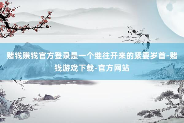 赌钱赚钱官方登录是一个继往开来的紧要岁首-赌钱游戏下载-官方网站