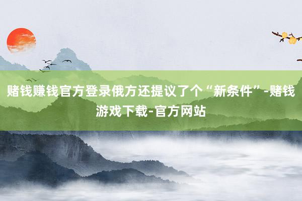 赌钱赚钱官方登录俄方还提议了个“新条件”-赌钱游戏下载-官方网站
