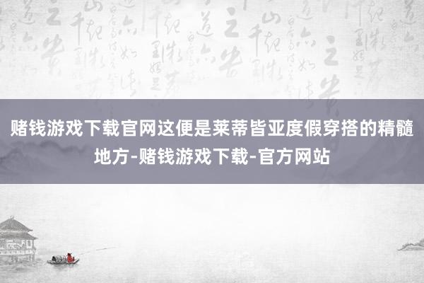 赌钱游戏下载官网这便是莱蒂皆亚度假穿搭的精髓地方-赌钱游戏下载-官方网站