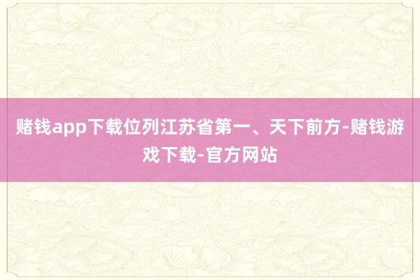 赌钱app下载位列江苏省第一、天下前方-赌钱游戏下载-官方网站