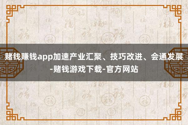 赌钱赚钱app加速产业汇聚、技巧改进、会通发展-赌钱游戏下载-官方网站