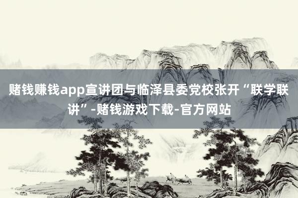 赌钱赚钱app宣讲团与临泽县委党校张开“联学联讲”-赌钱游戏下载-官方网站