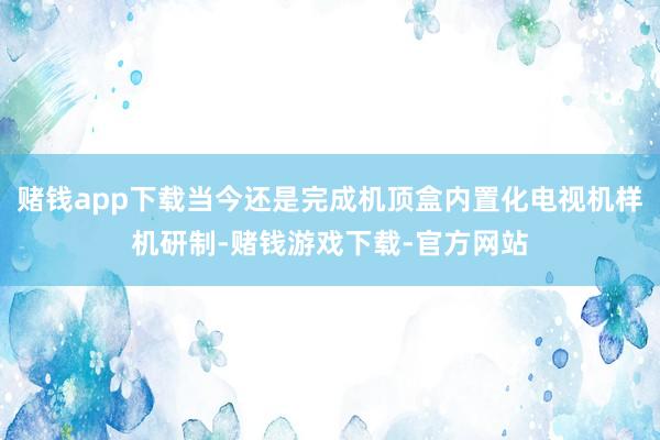 赌钱app下载当今还是完成机顶盒内置化电视机样机研制-赌钱游戏下载-官方网站
