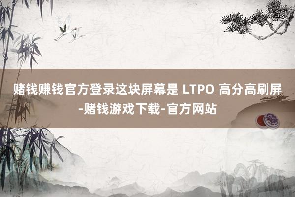 赌钱赚钱官方登录这块屏幕是 LTPO 高分高刷屏-赌钱游戏下载-官方网站
