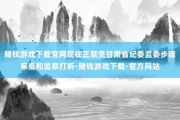 赌钱游戏下载官网现在正禁受甘肃省纪委监委步骤审查和监察打听-赌钱游戏下载-官方网站