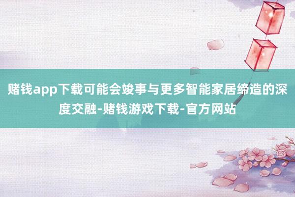 赌钱app下载可能会竣事与更多智能家居缔造的深度交融-赌钱游戏下载-官方网站