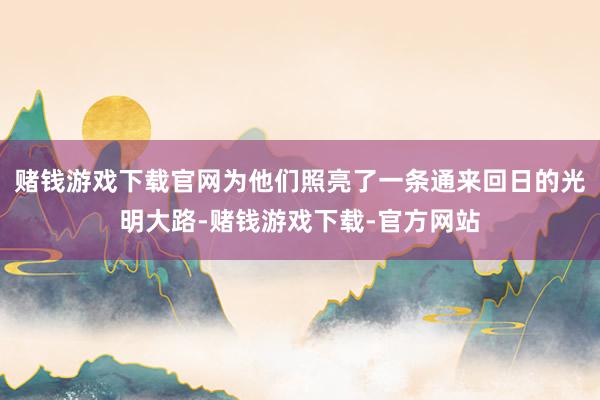 赌钱游戏下载官网为他们照亮了一条通来回日的光明大路-赌钱游戏下载-官方网站