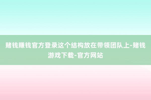 赌钱赚钱官方登录这个结构放在带领团队上-赌钱游戏下载-官方网站