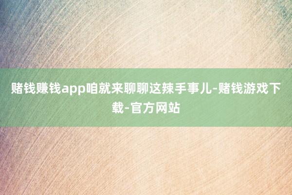 赌钱赚钱app咱就来聊聊这辣手事儿-赌钱游戏下载-官方网站