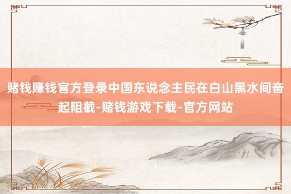 赌钱赚钱官方登录中国东说念主民在白山黑水间奋起阻截-赌钱游戏下载-官方网站