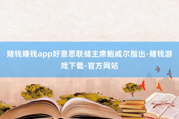 赌钱赚钱app好意思联储主席鲍威尔指出-赌钱游戏下载-官方网站