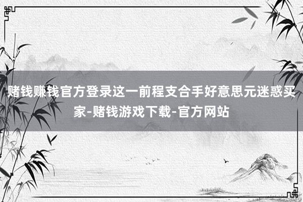 赌钱赚钱官方登录这一前程支合手好意思元迷惑买家-赌钱游戏下载-官方网站