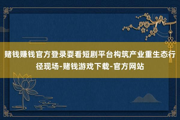 赌钱赚钱官方登录耍看短剧平台构筑产业重生态行径现场-赌钱游戏下载-官方网站