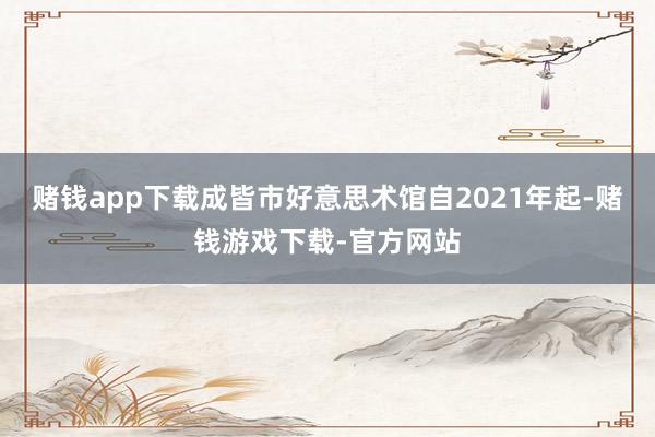 赌钱app下载成皆市好意思术馆自2021年起-赌钱游戏下载-官方网站