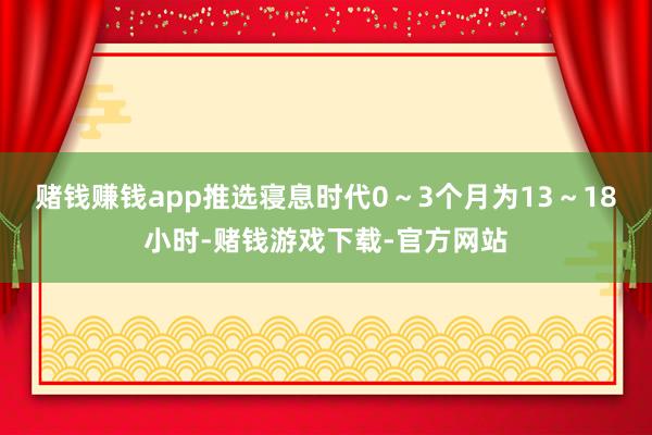 赌钱赚钱app推选寝息时代0～3个月为13～18小时-赌钱游戏下载-官方网站
