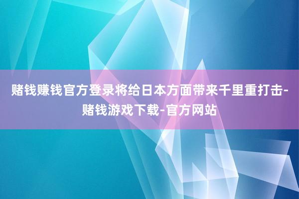 赌钱赚钱官方登录将给日本方面带来千里重打击-赌钱游戏下载-官方网站