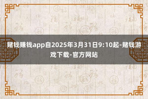 赌钱赚钱app自2025年3月31日9:10起-赌钱游戏下载-官方网站