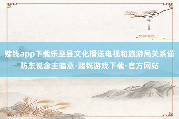 赌钱app下载乐至县文化播送电视和旅游局关系谨防东说念主暗意-赌钱游戏下载-官方网站