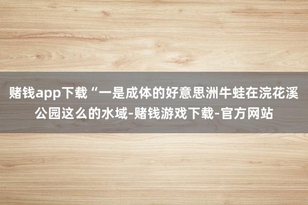 赌钱app下载“一是成体的好意思洲牛蛙在浣花溪公园这么的水域-赌钱游戏下载-官方网站