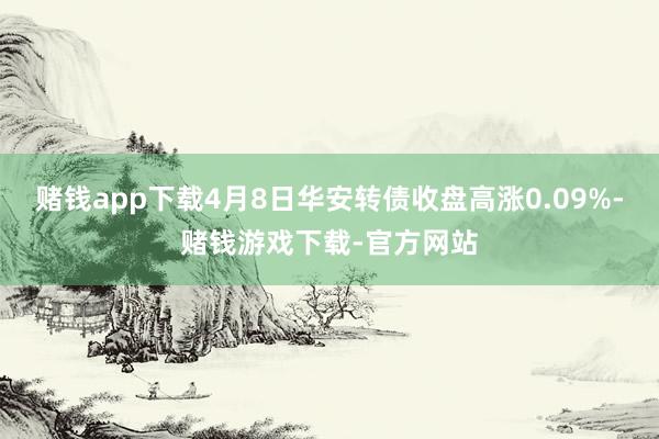 赌钱app下载4月8日华安转债收盘高涨0.09%-赌钱游戏下载-官方网站