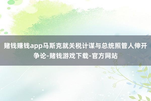 赌钱赚钱app马斯克就关税计谋与总统照管人伸开争论-赌钱游戏下载-官方网站