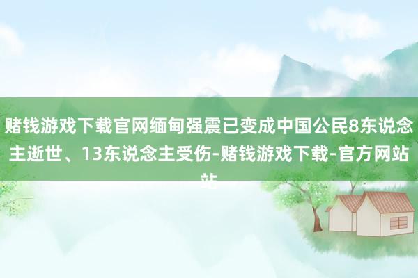 赌钱游戏下载官网缅甸强震已变成中国公民8东说念主逝世、13东说念主受伤-赌钱游戏下载-官方网站