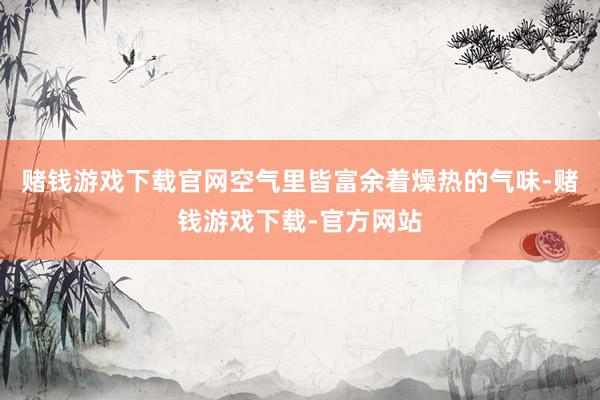 赌钱游戏下载官网空气里皆富余着燥热的气味-赌钱游戏下载-官方网站