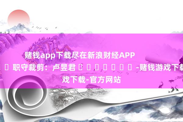 赌钱app下载尽在新浪财经APP            						职守裁剪：卢昱君 							-赌钱游戏下载-官方网站