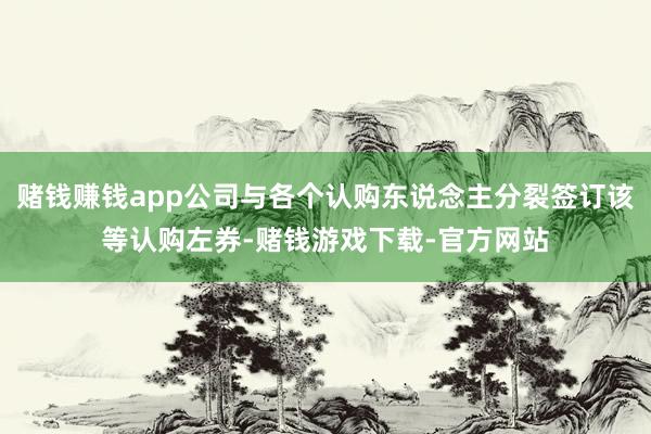 赌钱赚钱app公司与各个认购东说念主分裂签订该等认购左券-赌钱游戏下载-官方网站
