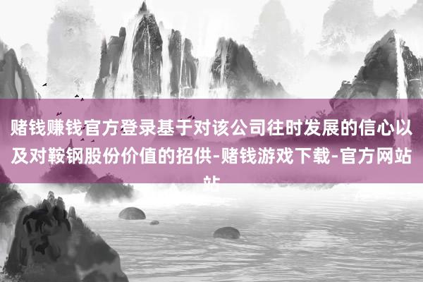 赌钱赚钱官方登录基于对该公司往时发展的信心以及对鞍钢股份价值的招供-赌钱游戏下载-官方网站