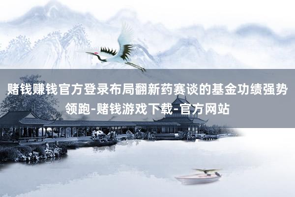 赌钱赚钱官方登录布局翻新药赛谈的基金功绩强势领跑-赌钱游戏下载-官方网站