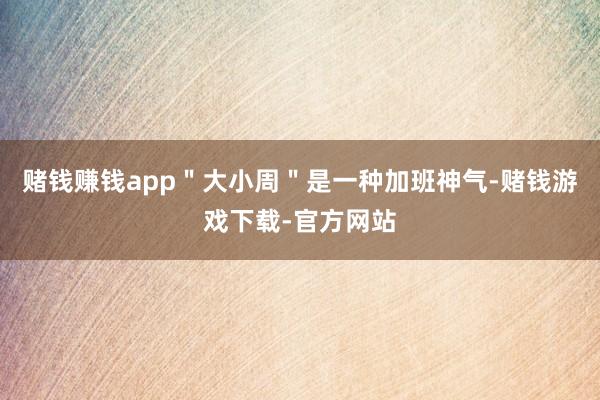 赌钱赚钱app＂大小周＂是一种加班神气-赌钱游戏下载-官方网站